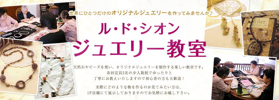 ル･ド･シオン ジュエリー教室 世界にひとつだけのオリジナルジュエリーを作ってみませんか♪天然石やビーズを使い、オリジナルジュエリーを制作する楽しい教室です。各回定員5名の少人数制でゆったりと丁寧にお教えいたしますので初心者の方も大歓迎！実際にどのような物を作るのか見てみたい方は、1F店舗にて展示しておりますのでお気軽にお越し下さい。